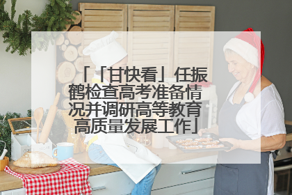 「甘快看」任振鹤检查高考准备情况并调研高等教育高质量发展工作