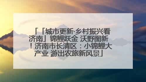 「城市更新·乡村振兴看济南」锦鲤跃金 沃野图新！济南市长清区：小锦鲤大产业 游出农旅新风景