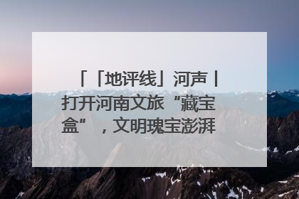 「地评线」河声丨打开河南文旅“藏宝盒”，文明瑰宝澎湃发展“豫动能”