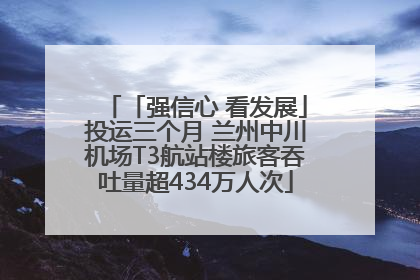 「强信心 看发展」投运三个月 兰州中川机场T3航站楼旅客吞吐量超434万人次