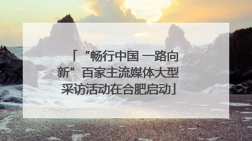 “畅行中国 一路向新”百家主流媒体大型采访活动在合肥启动