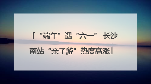 “端午”遇“六一” 长沙南站“亲子游”热度高涨
