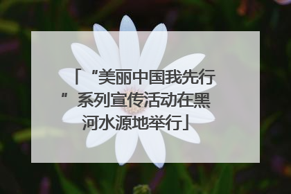 “美丽中国我先行”系列宣传活动在黑河水源地举行