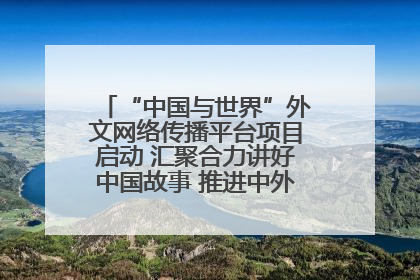 “中国与世界”外文网络传播平台项目启动 汇聚合力讲好中国故事 推进中外文明交流互鉴