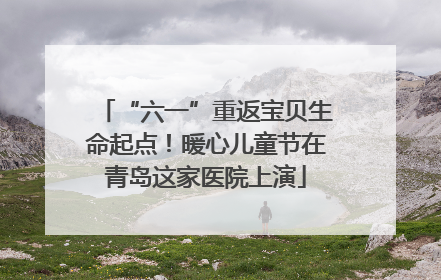 “六一”重返宝贝生命起点！暖心儿童节在青岛这家医院上演