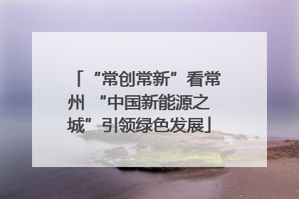 “常创常新”看常州 “中国新能源之城”引领绿色发展