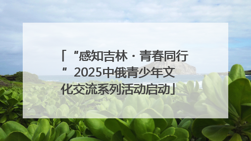 “感知吉林・青春同行”2025中俄青少年文化交流系列活动启动