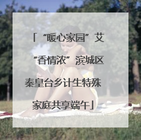 “暖心家园”艾“香情浓”滨城区秦皇台乡计生特殊家庭共享端午