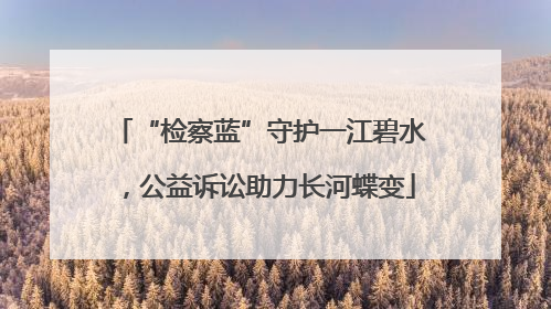 “检察蓝”守护一江碧水，公益诉讼助力长河蝶变