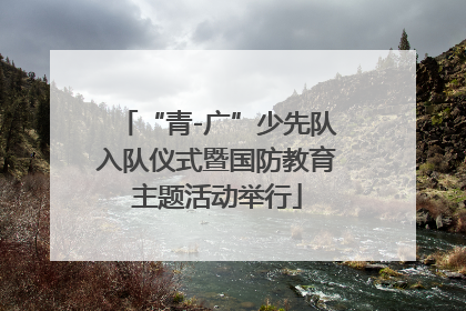 “青-广”少先队入队仪式暨国防教育主题活动举行