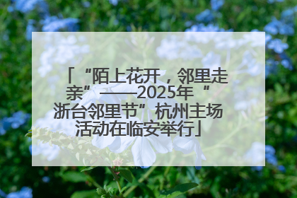 “陌上花开，邻里走亲”——2025年“浙台邻里节”杭州主场活动在临安举行