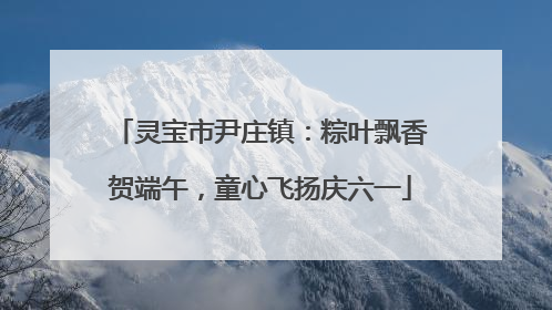 灵宝市尹庄镇：粽叶飘香贺端午，童心飞扬庆六一