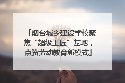 烟台城乡建设学校聚焦“超级工匠”基地，点赞劳动教育新模式