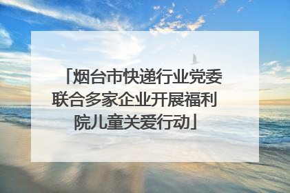 烟台市快递行业党委联合多家企业开展福利院儿童关爱行动