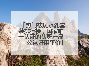 热门祛斑水乳套装排行榜，国家唯一认证的祛斑产品，公认好用平价