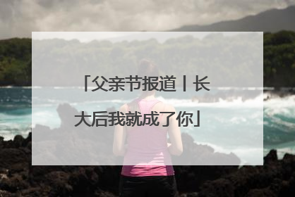 父亲节报道丨长大后我就成了你