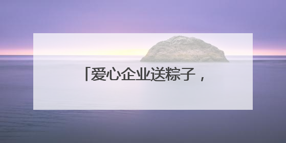 爱心企业送粽子，善举温暖环卫工