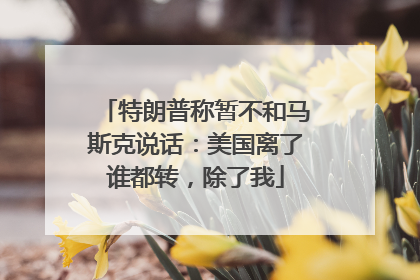 特朗普称暂不和马斯克说话：美国离了谁都转，除了我