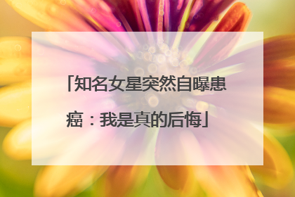 知名女星突然自曝患癌：我是真的后悔