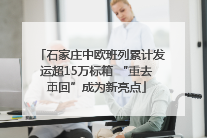 石家庄中欧班列累计发运超15万标箱 “重去重回”成为新亮点