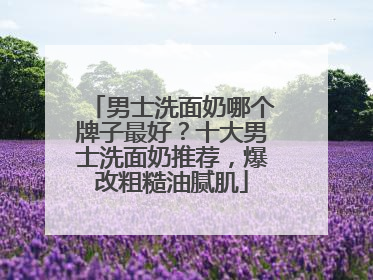 男士洗面奶哪个牌子最好？十大男士洗面奶推荐，爆改粗糙油腻肌
