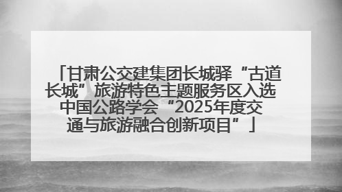 甘肃公交建集团长城驿“古道长城”旅游特色主题服务区入选中国公路学会“2025年度交通与旅游融合创新项目”