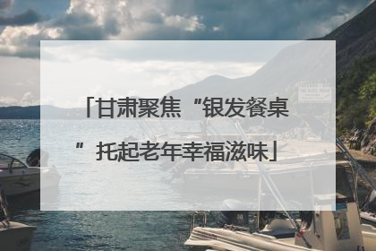 甘肃聚焦“银发餐桌”托起老年幸福滋味