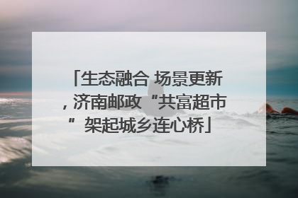 生态融合 场景更新，济南邮政“共富超市”架起城乡连心桥