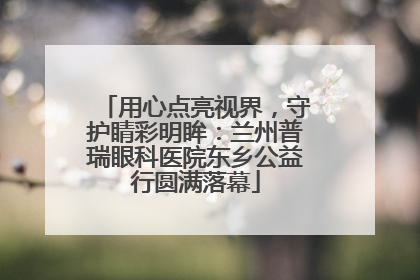 用心点亮视界，守护睛彩明眸：兰州普瑞眼科医院东乡公益行圆满落幕