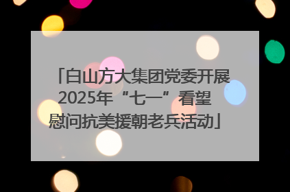 白山方大集团党委开展2025年“七一”看望慰问抗美援朝老兵活动