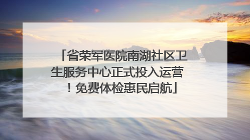省荣军医院南湖社区卫生服务中心正式投入运营！免费体检惠民启航