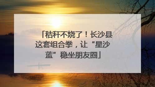 秸秆不烧了！长沙县这套组合拳，让“星沙蓝”稳坐朋友圈