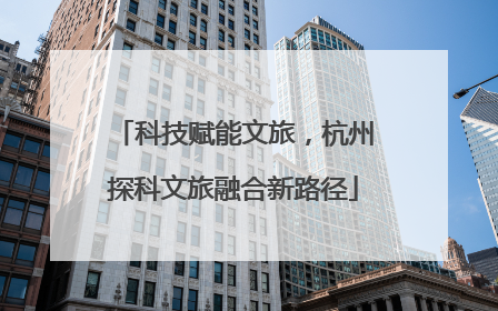 科技赋能文旅，杭州探科文旅融合新路径