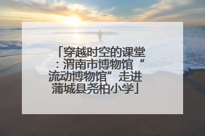 穿越时空的课堂：渭南市博物馆“流动博物馆”走进蒲城县尧柏小学