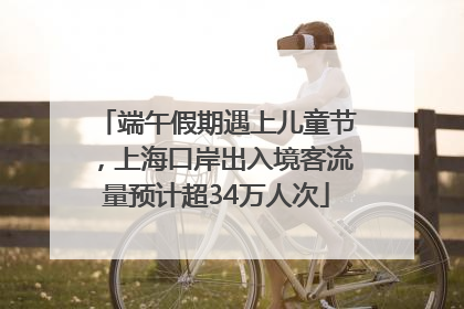 端午假期遇上儿童节，上海口岸出入境客流量预计超34万人次