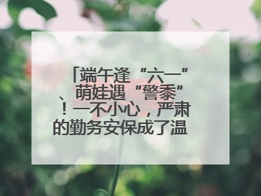 端午逢“六一”、萌娃遇“警黍”！一不小心，严肃的勤务安保成了温情的节日互动