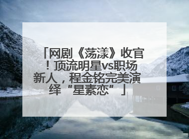 网剧《荡漾》收官！顶流明星vs职场新人，程金铭完美演绎“星素恋”