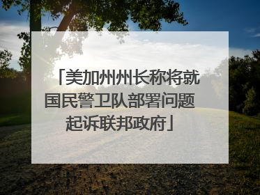 美加州州长称将就国民警卫队部署问题起诉联邦政府