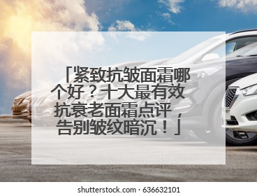 紧致抗皱面霜哪个好？十大最有效抗衰老面霜点评，告别皱纹暗沉！