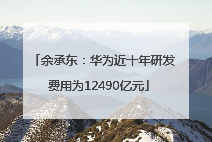 余承东：华为近十年研发费用为12490亿元