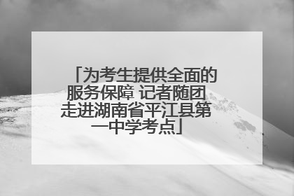 为考生提供全面的服务保障 记者随团走进湖南省平江县第一中学考点