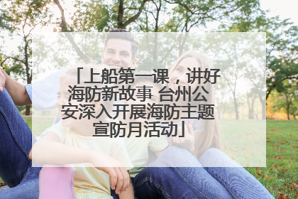 上船第一课，讲好海防新故事 台州公安深入开展海防主题宣防月活动