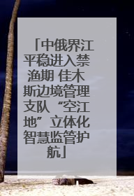 中俄界江平稳进入禁渔期 佳木斯边境管理支队“空江地”立体化智慧监管护航