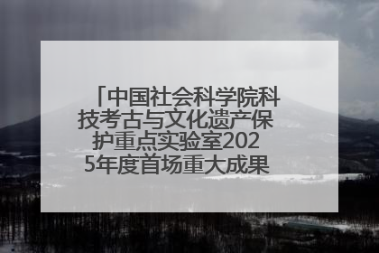 中国社会科学院科技考古与文化遗产保护重点实验室2025年度首场重大成果发布会在京举行