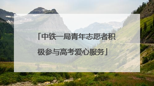 中铁一局青年志愿者积极参与高考爱心服务