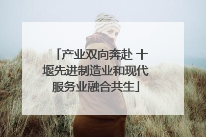 产业双向奔赴 十堰先进制造业和现代服务业融合共生