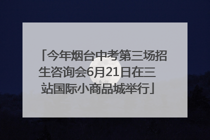 今年烟台中考第三场招生咨询会6月21日在三站国际小商品城举行