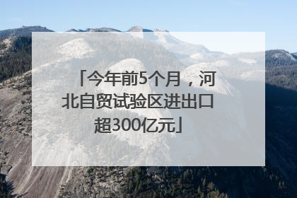 今年前5个月，河北自贸试验区进出口超300亿元