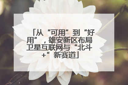 从“可用”到“好用”，雄安新区布局卫星互联网与“北斗+”新赛道