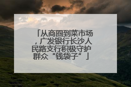 从商圈到菜市场，广发银行长沙人民路支行积极守护群众“钱袋子”